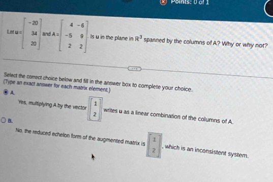 Le AB=beginbmatrix -20 34 20endbmatrix and A=beginbmatrix 4&-6 -5&9 2&2endbmatrix Is u in the plane in R^3 spanned by the columns of A? Why or why not?
Select the correct choice below and fill in the answer box to complete your choice.
(Type an exact answer for each matrix element.)
A.
Yes, multiplying A by the vector beginbmatrix 1 2endbmatrix writes u as a linear combination of the columns of A.
B.
No, the reduced echelon form of the augmented matrix is beginbmatrix 1 2endbmatrix , which is an inconsistent system.