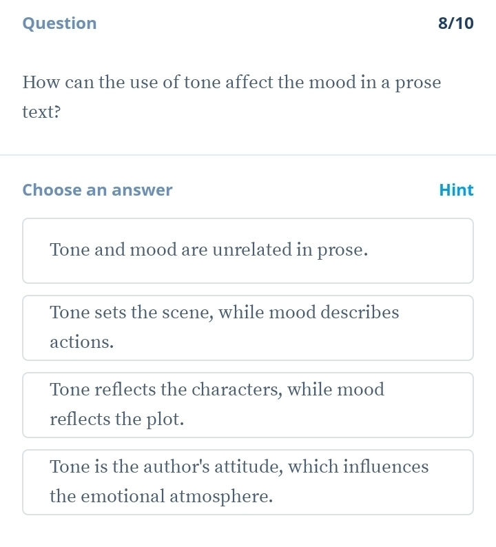 Question 8/10
How can the use of tone affect the mood in a prose
text?
Choose an answer Hint
Tone and mood are unrelated in prose.
Tone sets the scene, while mood describes
actions.
Tone reflects the characters, while mood
reflects the plot.
Tone is the author's attitude, which influences
the emotional atmosphere.