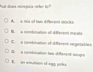 hat does mirepoix refer to?
A. a mix of two different stocks
B. a combination of different meats
C. a combination of different vegetables
D. a combination two different soups
E. an emulsion of egg yolks