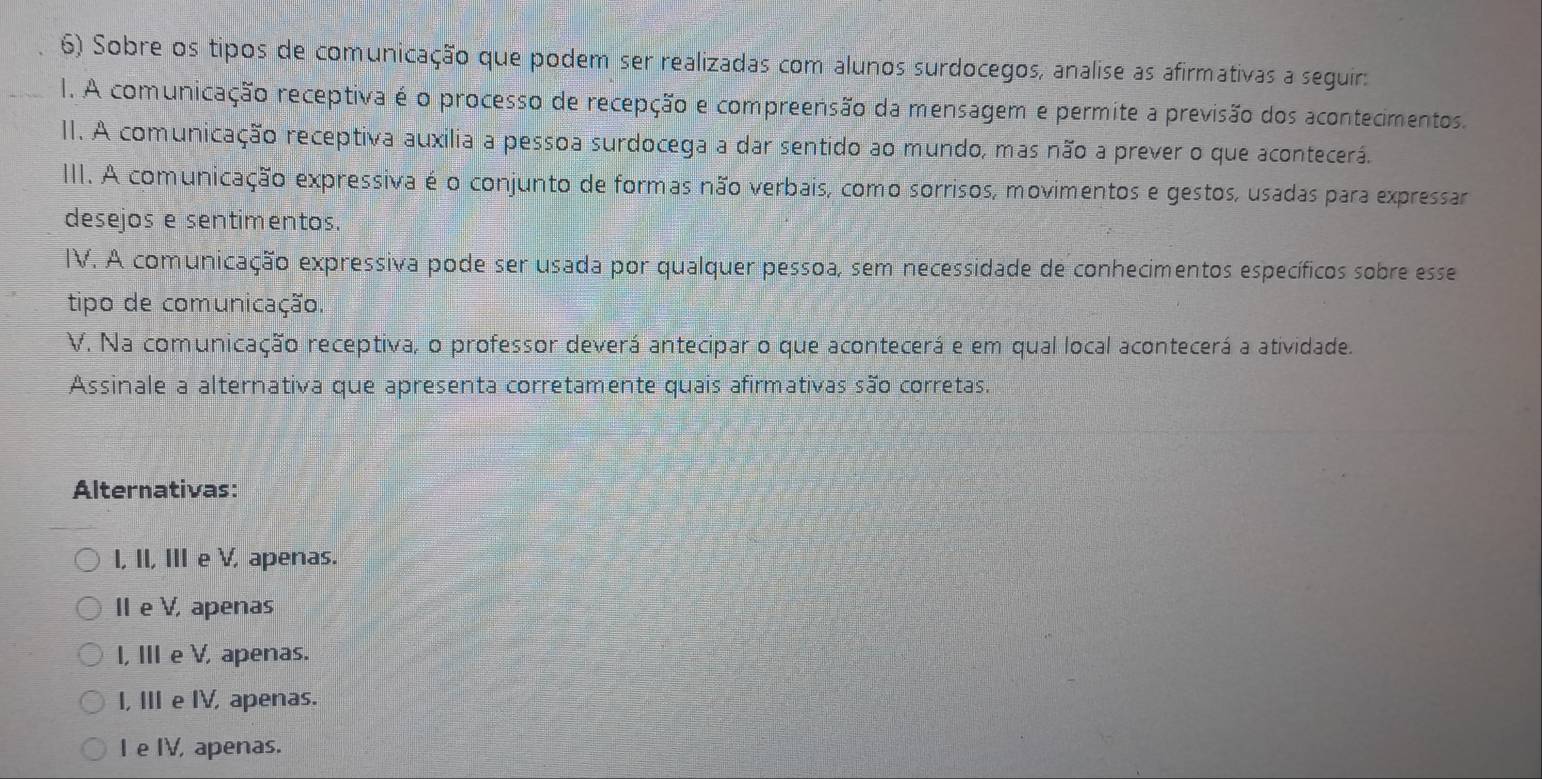 Sobre os tipos de comunicação que podem ser realizadas com alunos surdocegos, analise as afirmativas a seguir:
1. A comunicação receptiva é o processo de recepção e compreensão da mensagem e permite a previsão dos acontecimentos.
II. A comunicação receptiva auxilia a pessoa surdocega a dar sentido ao mundo, mas não a prever o que acontecerá.
III. A comunicação expressiva é o conjunto de formas não verbais, como sorrisos, movimentos e gestos, usadas para expressar
desejos e sentimentos.
IV. A comunicação expressiva pode ser usada por qualquer pessoa, sem necessidade de conhecimentos específicos sobre esse
tipo de comunicação.
V. Na comunicação receptiva, o professor deverá antecipar o que acontecerá e em qual local acontecerá a atividade.
Assinale a alternativa que apresenta corretamente quais afirmativas são corretas.
Alternativas:
I, II, IIIe V, apenas.
IIe V, apenas
I, III e V, apenas.
I, III e IV, apenas.
I e IV, apenas.