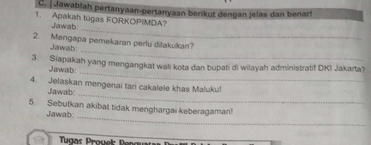 Jawabłah pertanyaan-pertanyaan berikut dengan jelas dan benar! 
1. Apakah tugas FORKOPIMDA? 
_ 
Jawab: 
_ 
2. Mengapa pemekaran perlu dilakukan? 
Jawab: 
_ 
3. Siapakah yang mengangkat wali kota dan bupati di wilayah administratif DKI Jakarta? 
Jawab: 
4. Jelaskan mengenai tari cakalele khas Maluku! 
Jawab:_ 
_ 
5. Sebutkan akibat tidak menghargai keberagaman! 
Jawab: 
Tugas Prouek Penguatan