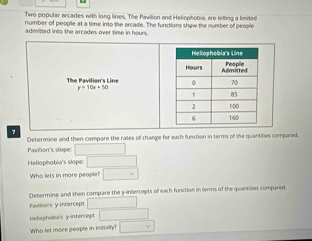 Two popular arcades with long lines, The Pavilion and Heliophobia, are letting a limited 
number of people at a time into the arcade. The functions show the number of people 
admitted into the arcades over time in hours. 
The Pavilion's Line
y=10x+50
7 
Determine and then compare the rates of change for each function in terms of the quantities compared. 
Pavilion's slope: □ 
Heliophobia's slope: □ 
Who lets in more people? □ vee 
Determine and then compare the y-intercepts of each function in terms of the quantities compared. 
Pavilion's y-intercept □ 
Heliophobia's y-intercept □ 
Who let more people in initially? □ vee 