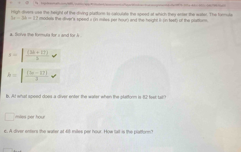 High divers use the height of the diving platform to calculate the speed at which they enter the water. The formula
5s-3h=12 models the diver's speed s (in miles per hour) and the height ? (in feet) of the platform. 
a. Solve the formula for s and for h
s=| ((3h+12))/5 
h=| ((5s-12))/3 
b. At what speed does a diver enter the water when the platform is 82 feet tall?
miles per hour
c. A diver enters the water at 48 miles per hour. How tall is the platform?