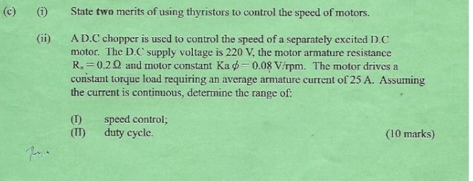 State two merits of using thyristors to control the speed of motors. 
(ii) A D.C chopper is used to control the speed of a separately excited D.C 
motor. The D.C supply voltage is 220 V, the motor armature resistance
R_x=0.2Omega and motor constant Kaphi =0.08V/ I pm. The motor drives a 
constant torque load requiring an average armature current of 25 A. Assuming 
the current is continuous, determine the range of: 
(I) speed control; 
(II) duty cycle. (10 marks)