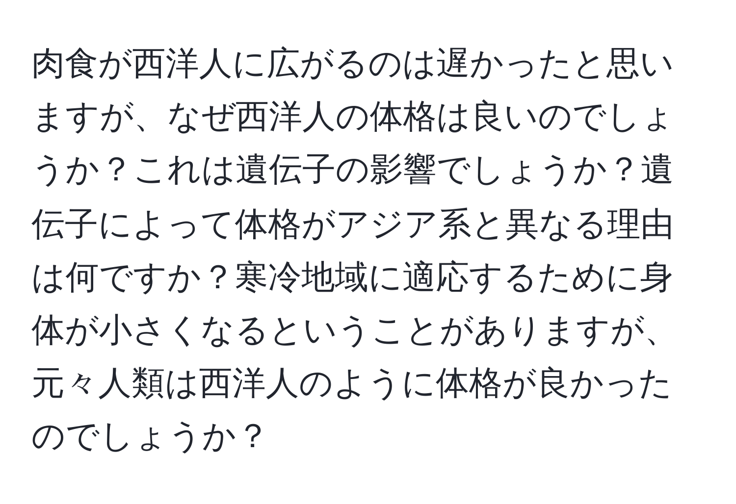 肉食が西洋人に広がるのは遅かったと思いますが、なぜ西洋人の体格は良いのでしょうか？これは遺伝子の影響でしょうか？遺伝子によって体格がアジア系と異なる理由は何ですか？寒冷地域に適応するために身体が小さくなるということがありますが、元々人類は西洋人のように体格が良かったのでしょうか？