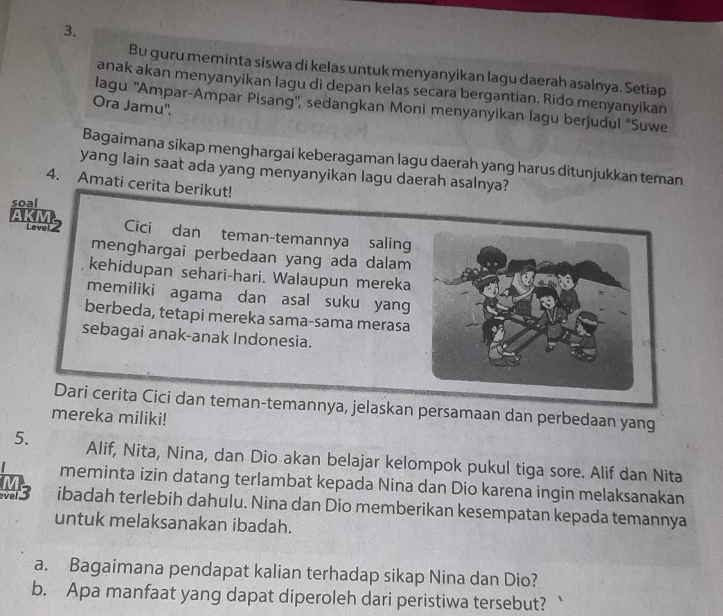 Bu guru meminta siswa di kelas untuk menyanyikan lagu daerah asalnya. Setiap 
anak akan menyanyikan lagu di depan kelas secara bergantian. Rido menyanyikan 
lagu ''Ampar-Ampar Pisang'', sedangkan Moni menyanyikan lagu berjudul ''Suwe 
Ora Jamu''. 
Bagaimana sikap menghargai keberagaman lagu daerah yang harus ditunjukkan teman 
yang lain saat ada yang menyanyikan lagu daerah asalnya? 
4. Amati cerita berikut! 
soal 
Level 2 Cici dan teman-temannya saling 
menghargai perbedaan yang ada dalam 
kehidupan sehari-hari. Walaupun mereka 
memiliki agama dan asal suku yang 
berbeda, tetapi mereka sama-sama merasa 
sebagai anak-anak Indonesia. 
Dari cerita Cici dan teman-temannya, jelaskan persamaan dan perbedaan yang 
mereka miliki! 
5. Alif, Nita, Nina, dan Dio akan belajar kelompok pukul tiga sore. Alif dan Nita 
meminta izin datang terlambat kepada Nina dan Dio karena ingin melaksanakan 
ver3 ibadah terlebih dahulu. Nina dan Dio memberikan kesempatan kepada temannya 
untuk melaksanakan ibadah. 
a. Bagaimana pendapat kalian terhadap sikap Nina dan Dio? 
b. Apa manfaat yang dapat diperoleh dari peristiwa tersebut?