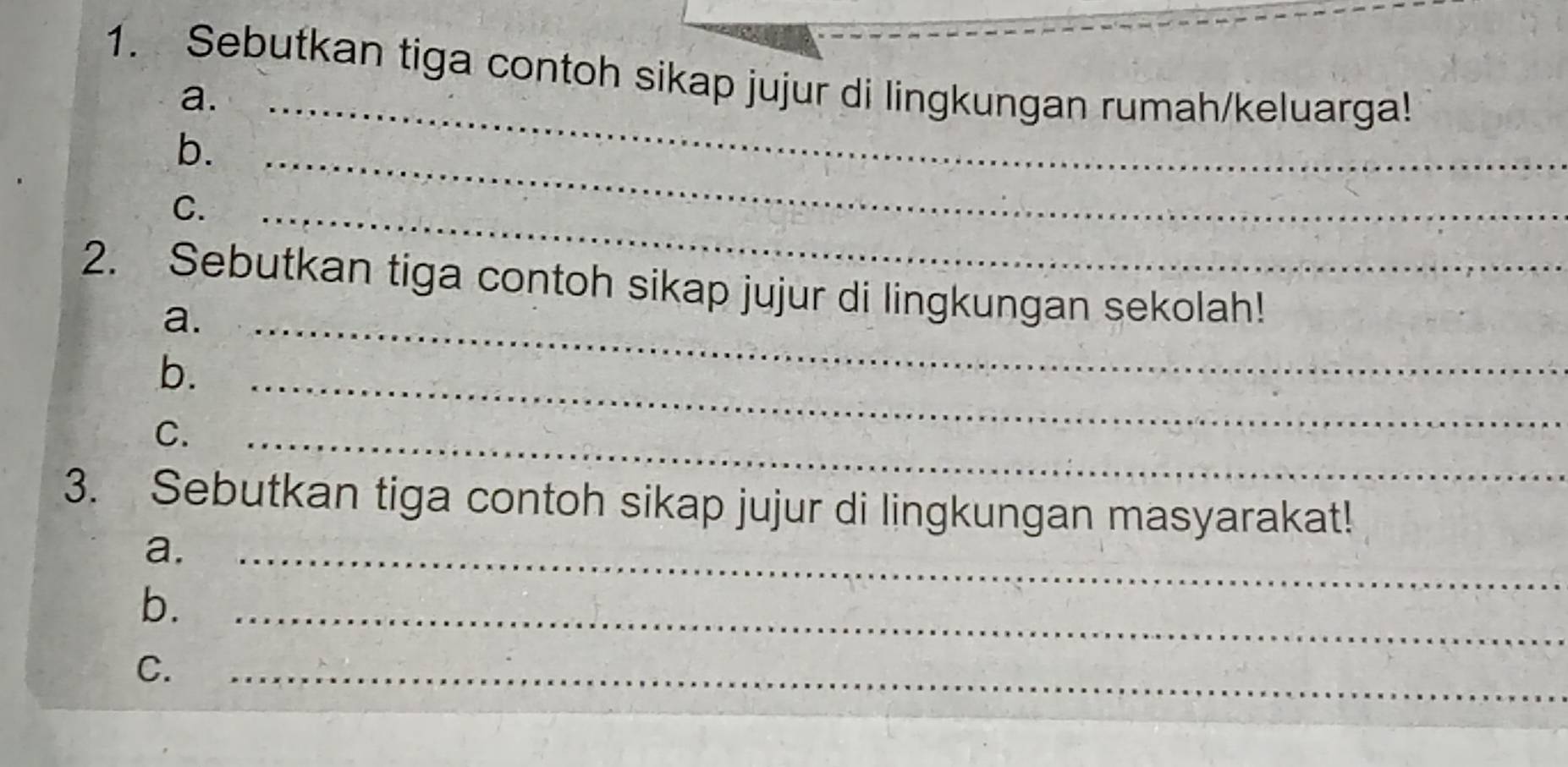 Sebutkan tiga contoh sikap jujur di lingkungan rumah/keluarga! 
a. 
b._ 
_ 
C. 
_ 
2. Sebutkan tiga contoh sikap jujur di lingkungan sekolah! 
a._ 
b._ 
C. 
_ 
3. Sebutkan tiga contoh sikap jujur di lingkungan masyarakat! 
a._ 
b._ 
C. 
_