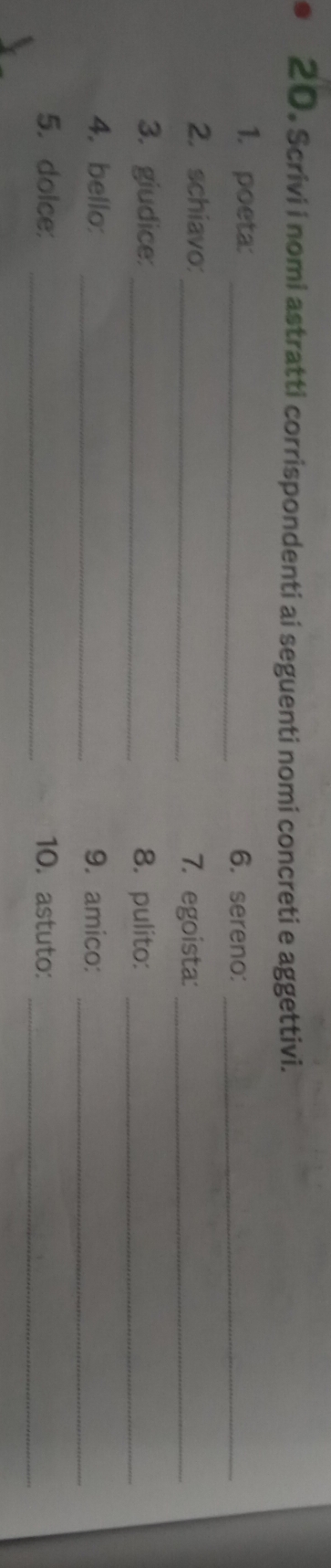 Scrivi i nomi astratti corrispondenti ai seguenti nomi concreti e aggettivi. 
1. poeta: _6. sereno:_ 
2. schiavo:_ 7. egoista:_ 
3. giudice:_ 8. pulito:_ 
_ 
4. bello: _9. amico: 
_ 
5. dolce: _10. astuto: