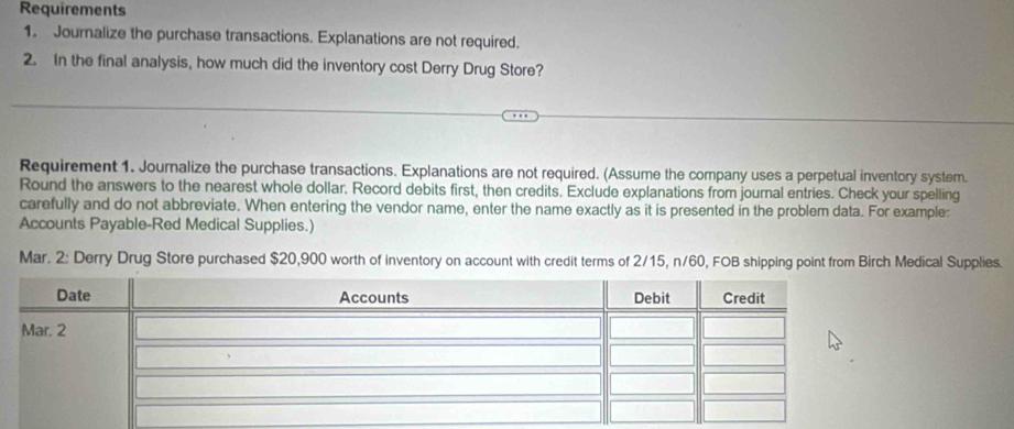 Requirements 
1. Journalize the purchase transactions. Explanations are not required. 
2. In the final analysis, how much did the inventory cost Derry Drug Store? 
Requirement 1. Journalize the purchase transactions. Explanations are not required. (Assume the company uses a perpetual inventory system. 
Round the answers to the nearest whole dollar. Record debits first, then credits. Exclude explanations from journal entries. Check your spelling 
carefully and do not abbreviate. When entering the vendor name, enter the name exactly as it is presented in the problem data. For example: 
Accounts Payable-Red Medical Supplies.) 
Mar. 2: Derry Drug Store purchased $20,900 worth of inventory on account with credit terms of 2/15, n/60, FOB shipping point from Birch Medical Supplies.