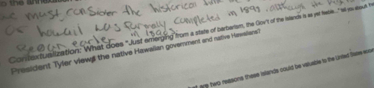 the annexa 
Contextualization: What does "Just emerging from a state of barbarism, the Gov't of the islands is as yet feeble..." tell you abourt I 
President Tyler views the native Hawaiian government and native Hawaiians? 
t are two reasons these islands could be valuable to the United States eoon