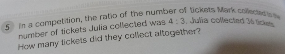 In a competition, the ratio of the number of tickets Mark collected to the 
number of tickets Julia collected was 4:3. Julia collected 36 tickets 
How many tickets did they collect altogether?