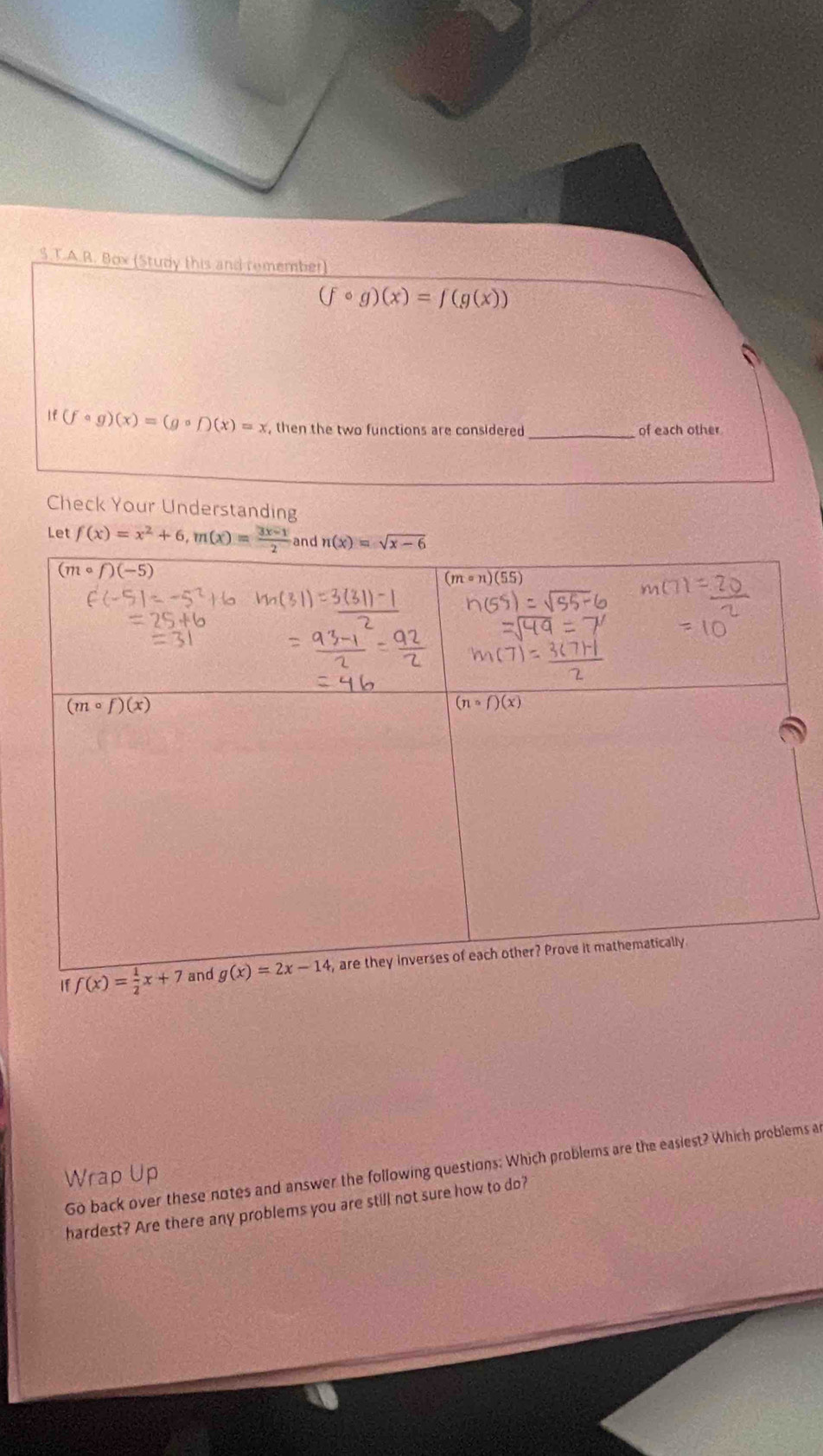 Box (Study this and remember)
(fcirc g)(x)=f(g(x))
_
if(fcirc g)(x)=(gcirc f)(x)=x , then the two functions are considered of each other
Check Your Understanding
Let 
Go back over these notes and answer the following questions: Which problems are the easiest? Which problems a
Wrap Up
hardest? Are there any problems you are still not sure how to do?