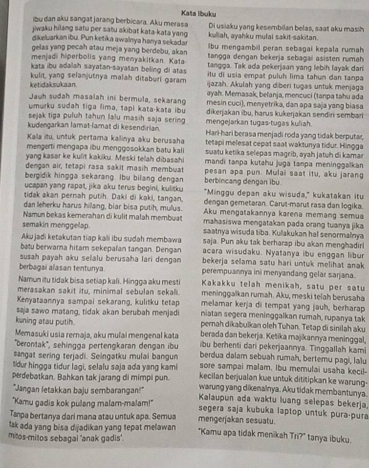 Kata Ibuku
ibu dan aku sangat jarang berbicara. Aku merasa Di usiaku yang kesembilan belas, saat aku masih
jiwaku hilang satu per satu akibat kata-kata yang kuliah, ayahku mulai sakit-sakitan.
dikeluarkan ibu. Pun ketika awalnya hanya sekadar lbu mengambil peran sebagai kepala rumah
gelas yang pecah atau meja yang berdebu, akan tangga dengan bekerja sebagai asisten rumah
menjadi hiperbolis yang menyakitkan. Kata tangga. Tak ada pekerjaan yang lebih layak dari
kata ibu adalah sayatan-sayatan beling di atas itu di usia empat puluh lima tahun dan tanpa
kulit, yang selanjutnya malah ditaburi garam
ketidaksukaan. ijazah. Akulah yang diberi tugas untuk menjaga
ayah. Memasak, belanja, mencuci (tanpa tahu ada
Jauh sudah masaiah ini bermula, sekarang mesin cuci), menyetrika, dan apa saja yang biasa
umurku sudah tiga lima, tapi kata-kata ibu dikerjakan ibu, harus kukerjakan sendiri sembari
sejak tiga puluh tahun lalu masih saja serin mengejarkan tugas-tugas kuliah.
kudengarkan lamat-lamat di kesendirian. Hari-hari berasa menjadi roda yang tidak berputar,
Kala itu, untuk pertama kalinya aku berusaha tetapi melesat cepat saat waktunya tidur. Hingga
mengerti mengapa ibu menggosokkan batu kali suatu ketika selepas magrib, ayah jatuh di kamar
yang kasar ke kulit kakiku. Meski telah dibasahi mandi tanpa kutahu juga tanpa meninggalkan
dengan air, tetapi rasa sakit masih membuat pesan apa pun. Mulai saat itu, aku jarang
bergidik hingga sekarang. Ibu bilang dengan berbincang dengan ibu
ucapan yang rapat, jika aku terus begini, kulitku "Minggu depan aku wisuda," kukatakan itu
tidak akan pernah putih. Daki di kaki, tangan, dengan gemetaran. Carut-marut rasa dan logika.
dan leherku harus hilang, biar bisa putih, mulus. Aku mengatakannya karena memang semua
Namun bekas kemerahan di kulit malah membuat mahasiswa mengatakan pada orang tuanya jika
semakin menggelap. saatnya wisuda tiba. Kulakukan hal senormalnya
Akujadi ketakutan tiap kali ibu sudah membawa saja. Pun aku 1ak berharap ibu akan menghadiri
batu berwarna hitam sekepalan tangan. Dengan acara wisudaku. Nyatanya ibu enggan libur
susah payah aku selalu berusaha lari dengan bekerja selama satu hari untuk melihat anak
berbagai alasan tentunya. perempuannya ini menyandang gelar sarjana.
Namun itu tidak bisa setiap kali. Hingga aku mesti Kakakku telah menikah, satu per satu
merasakan sakit itu, minimal sebulan sekali. meninggalkan rumah. Aku, meski telah berusaha
Kenyataannya sampai sekarang, kulitku tetap melamar kerja di tempat yang jauh, berharap
saja sawo matang, tidak akan berubah menjadi niatan segera meninggalkan rumah, rupanya tak
kuning atau putih. perah dikabulkan oleh Tuhan. Tetap di sinilah aku
Memasuki usia remaja, aku mulai mengenal kata berada dan bekerja. Ketika majikannya meninggal,
''berontak'', sehingga pertengkaran dengan ibu bu berhenti dari pekerjaannya. Tinggallah kami
sangat sering terjadi. Seingatku mulai bangun berdua dalam sebuah rumah, bertemu pagi, lalu
sore sampai malam. Ibu memulai usaha kecil-
tidur hingga tidur lagi, selalu saja ada yang kami kecilan berjualan kue untuk dititipkan ke warung-
perdebatkan. Bahkan tak jarang di mimpi pun. warung yang dikenalnya. Aku tidak membantunya.
"Jangan letakkan baju sembarangan!" Kalaupun ada waktu luang selepas bekerja,
"Kamu gadis kok pulang malam-malam!" segera saja kubuka laptop untuk pura-pura
Tanpa bertanya dari mana atau untuk apa. Semua mengerjakan sesuatu.
tak ada yang bisa dijadikan yang tepat melawan "Kamu apa tidak menikah Tri?" tanya ibuku.
mitos-mitos sebagai 'anak gadis'.