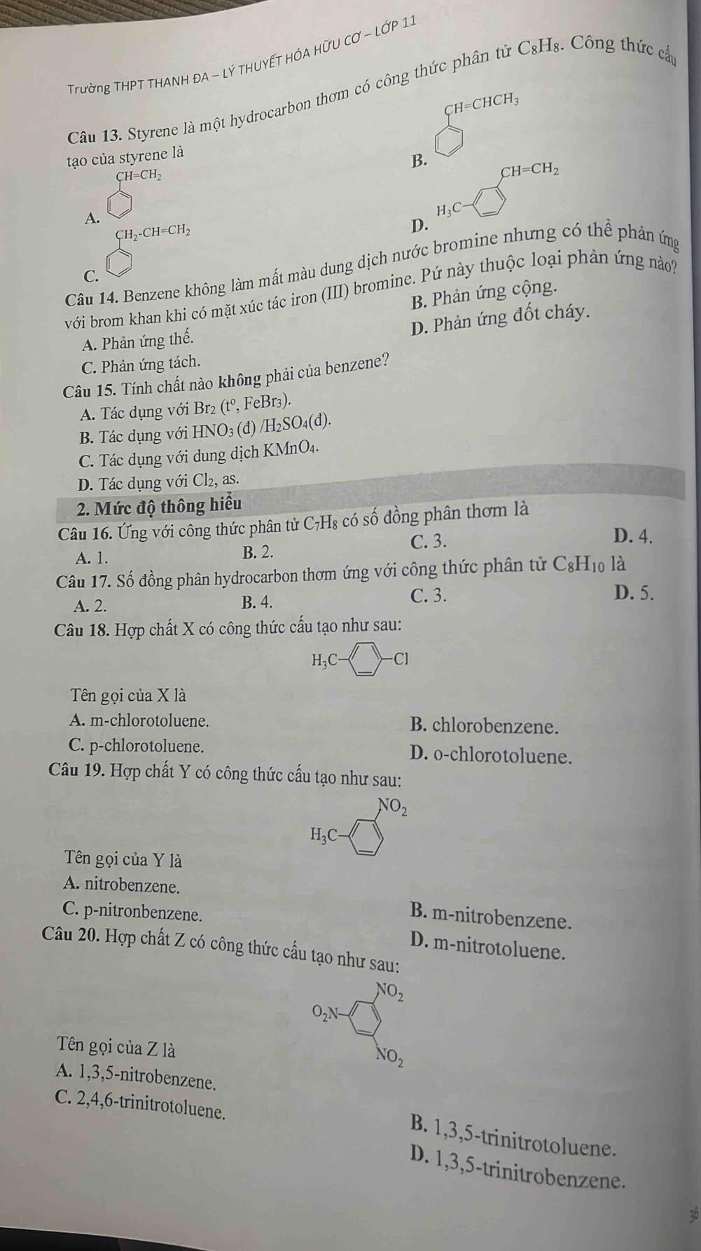 Trường THPT THANH ĐA - LÝ THUYẾT HÓA HỨU CƠ - LỚP 11
Câu 13. Styrene là một hydrocarbon thơm có công thức phân tử C₃Hş. Công thức cấp
CH=CHCH_3
□
to của styrene là
B. CH=CH_2
beginarrayl H=CH_2 □ endarray.
H_3C
A. beginarrayl H_2· CH=CH_2 □ endarray.
D.
Câu 14. Benzene không làm mất màu dung dịch nước bromine nhưng có thể phản ứng
C.
với brom khan khi có mặt xúc tác iron (III) bromine. Pứ này thuộc loại phản ứng nào?
B. Phản ứng cộng.
D. Phản ứng đốt cháy.
A. Phản ứng thế.
C. Phản ứng tách.
Câu 15. Tính chất nào không phải của benzene?
A. Tác dụng với Br₂ (tº, FeBr3).
B. Tác dụng với HNO₃ (đ) /H_2S( O₄(đ).
C. Tác dụng với dung dịch KMnO₄.
D. Tác dụng với Cl_2, as.
2. Mức độ thông hiểu
Câu 16. Ứng với công thức phân tử C₇H₈ có số đồng phân thơm là
C. 3. D. 4.
A. 1. B. 2.
Câu 17. Số đồng phân hydrocarbon thơm ứng với công thức phân tử C_8H_10la
C. 3.
A. 2. D. 5.
B. 4.
Câu 18. Hợp chất X có công thức cấu tạo như sau:
H_3C-□ -Cl
Tên gọi của X là
A. m-chlorotoluene. B. chlorobenzene.
C. p-chlorotoluene. D. o-chlorotoluene.
Câu 19. Hợp chất Y có công thức cấu tạo như sau:
NO_2
H_3C- _ 
Tên gọi của Y là
A. nitrobenzene.
C. p-nitronbenzene.
B. m-nitrobenzene.
D. m-nitrotoluene.
Câu 20. Hợp chất Z có công thức cấu tạo như sau:
NO_2
O_2N-
Tên gọi của Z là
NO_2
A. 1,3,5-nitrobenzene.
C. 2,4,6-trinitrotoluene.
B. 1,3,5-trinitrotoluene.
D. 1,3,5-trinitrobenzene.