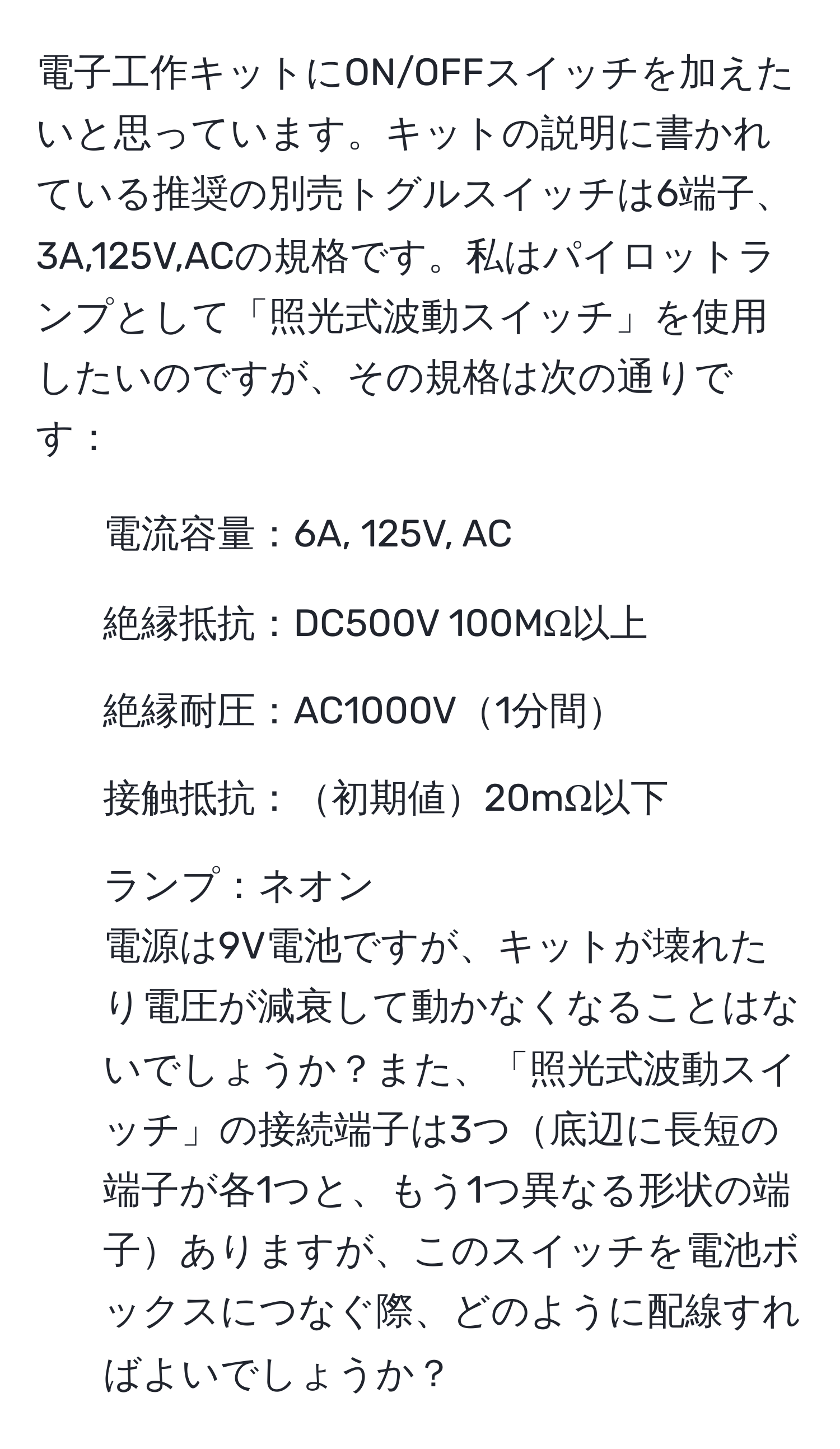 電子工作キットにON/OFFスイッチを加えたいと思っています。キットの説明に書かれている推奨の別売トグルスイッチは6端子、3A,125V,ACの規格です。私はパイロットランプとして「照光式波動スイッチ」を使用したいのですが、その規格は次の通りです：  
- 電流容量：6A, 125V, AC  
- 絶縁抵抗：DC500V 100MΩ以上  
- 絶縁耐圧：AC1000V1分間  
- 接触抵抗：初期値20mΩ以下  
- ランプ：ネオン  
電源は9V電池ですが、キットが壊れたり電圧が減衰して動かなくなることはないでしょうか？また、「照光式波動スイッチ」の接続端子は3つ底辺に長短の端子が各1つと、もう1つ異なる形状の端子ありますが、このスイッチを電池ボックスにつなぐ際、どのように配線すればよいでしょうか？