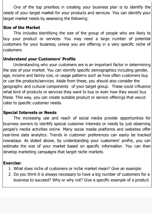 One of the top priorities in creating your business plan is to identify the 
needs of your target market for your products and services. You can identify your 
target market needs by assessing the following: 
Size of the Market 
This includes identifying the size of the group of people who are likely to 
buy your product or services. You may need a large number of potential 
customers for your business, unless you are offering in a very specific niche of 
customers. 
Understand your Customers’ Profile 
Understanding who your customers are is an important factor in determining 
the size of your market. You can identify specific demographics including gender, 
age, income and family size, or usage patterns such as how often customers buy 
or use the products/services. Aside from these, you should also consider the 
geographic and cultural components of your target group. These could influence 
what kind of products or services they want to buy or even how they would buy 
these. This way, you can create suitable product or service offerings that would 
cater to specific customer needs. 
Special Interests or Needs 
The increasing use and reach of social media provide opportunities for 
business owners to identify special customer interests or needs by just observing 
people's media activities online. Many social media platforms and websites offer 
real-time data analytics. Trends in customer preferences can easily be tracked 
nowadays. As stated above, by understanding your customers' profile, you can 
estimate the size of your market based on specific information. You can then 
develop marketing campaigns that target niche markets. 
Exercise: 
1. What does niche of customers or niche market mean? Give an example. 
2. Do you think it is always necessary to have a big number of customers for a 
business to succeed? Why or why not? Give a specific example of a product.