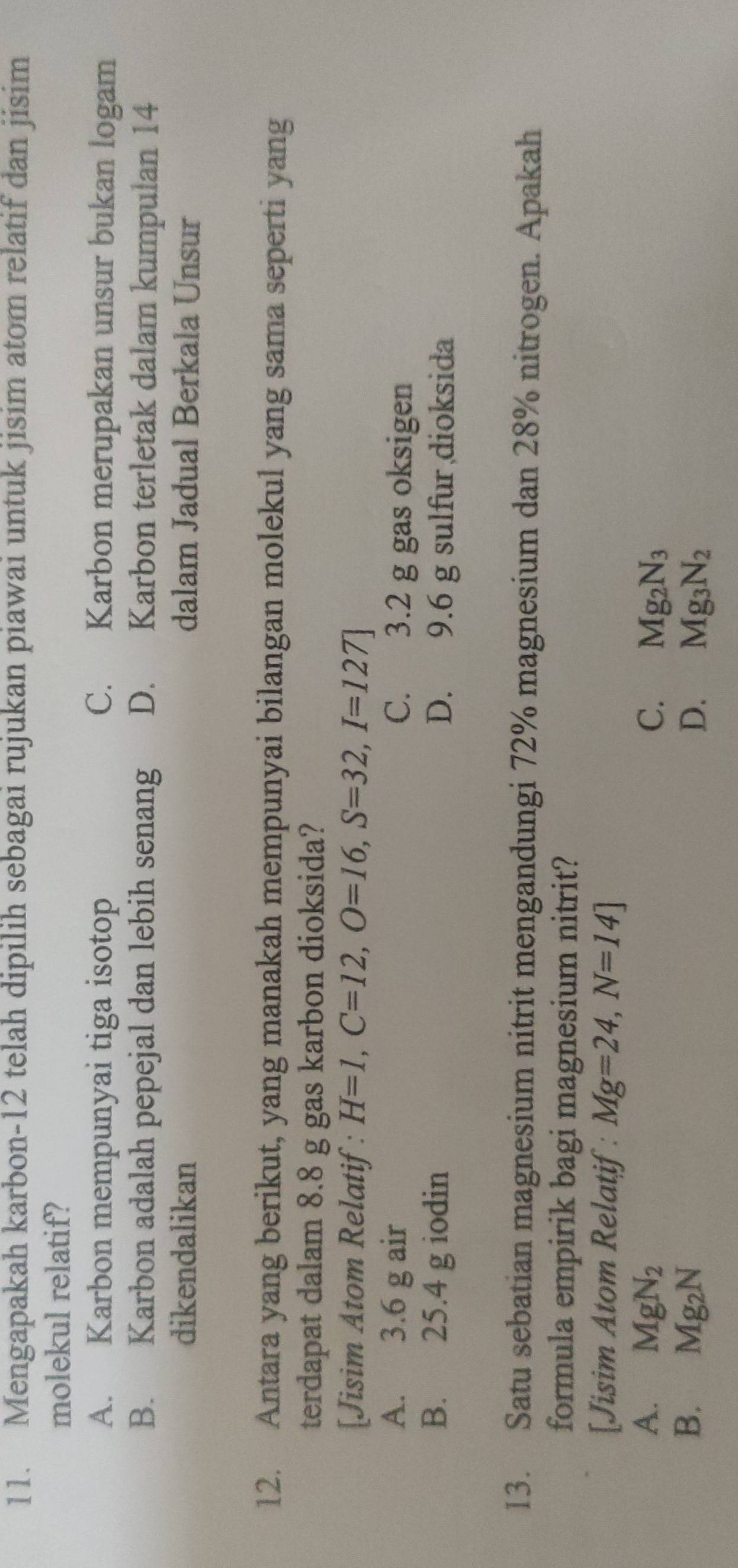 Mengapakah karbon-12 telah dipilih sebagai rujukan piawai untuk jisim atom relatif dan jisim
molekul relatif?
A. Karbon mempunyai tiga isotop C. Karbon merupakan unsur bukan logam
B. Karbon adalah pepejal dan lebih senang D. Karbon terletak dalam kumpulan 14
dikendalikan dalam Jadual Berkala Unsur
12. Antara yang berikut, yang manakah mempunyai bilangan molekul yang sama seperti yang
terdapat dalam 8.8 g gas karbon dioksida?
[Jisim Atom Relatif: H=1, C=12, O=16, S=32, I=127]
A. 3.6 g air C. 3.2 g gas oksigen
B. 25.4 g iodin D. 9.6 g sulfur dioksida
13. Satu sebatian magnesium nitrit mengandungi 72% magnesium dan 28% nitrogen. Apakah
formula empirik bagi magnesium nitrit?
[Jisim Atom Relatif : Mg=24, N=14]
A. MgN_2 C. Mg_2N_3
B. Mg_2N D. Mg_3N_2