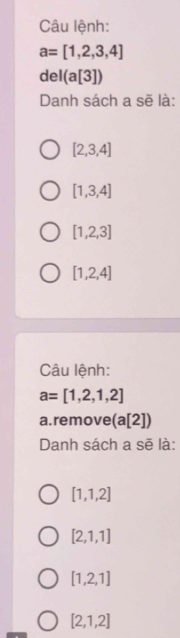 Câu lệnh:
a=[1,2,3,4]
del(a[3])
Danh sách a sẽ là:
[2,3,4]
[1,3,4]
[1,2,3]
[1,2,4]
Câu lệnh:
a=[1,2,1,2]
a.remove(a[2])
Danh sách a sẽ là:
[1,1,2]
[2,1,1]
[1,2,1]
[2,1,2]