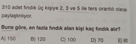 310 adet fındık üç kişiye 2, 3 ve 5 ile ters orantılı olarak
paylaştırılıyor.
Buna göre, en fazla fındık alan kişi kaç fındık alır?
A) 150 B) 120 C) 100 D) 70 E) 60