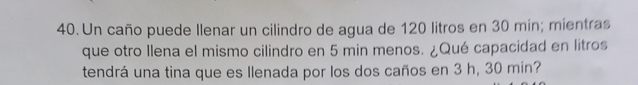 Un caño puede llenar un cilindro de agua de 120 litros en 30 mín; mientras 
que otro llena el mismo cilindro en 5 min menos. ¿Qué capacidad en lítros 
tendrá una tina que es Ilenada por los dos caños en 3 h, 30 mín?