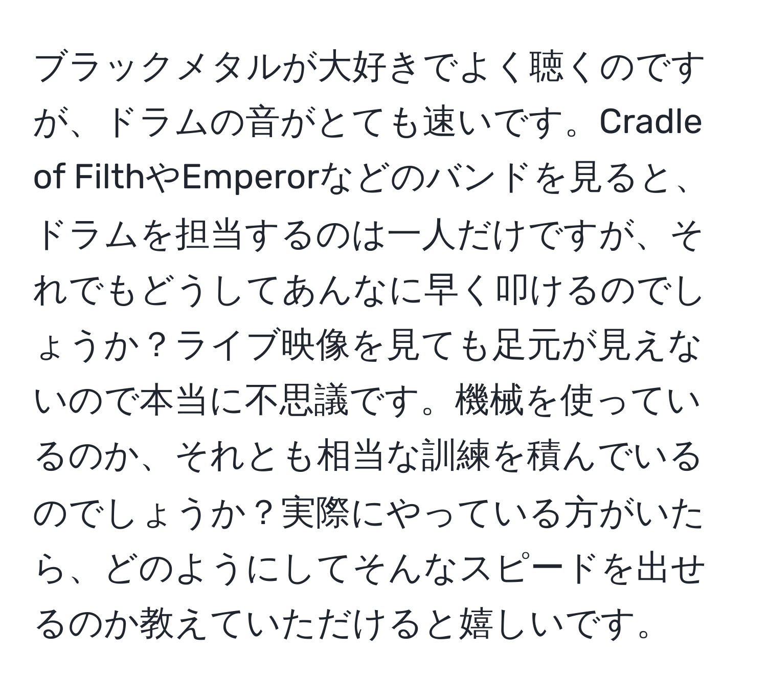 ブラックメタルが大好きでよく聴くのですが、ドラムの音がとても速いです。Cradle of FilthやEmperorなどのバンドを見ると、ドラムを担当するのは一人だけですが、それでもどうしてあんなに早く叩けるのでしょうか？ライブ映像を見ても足元が見えないので本当に不思議です。機械を使っているのか、それとも相当な訓練を積んでいるのでしょうか？実際にやっている方がいたら、どのようにしてそんなスピードを出せるのか教えていただけると嬉しいです。