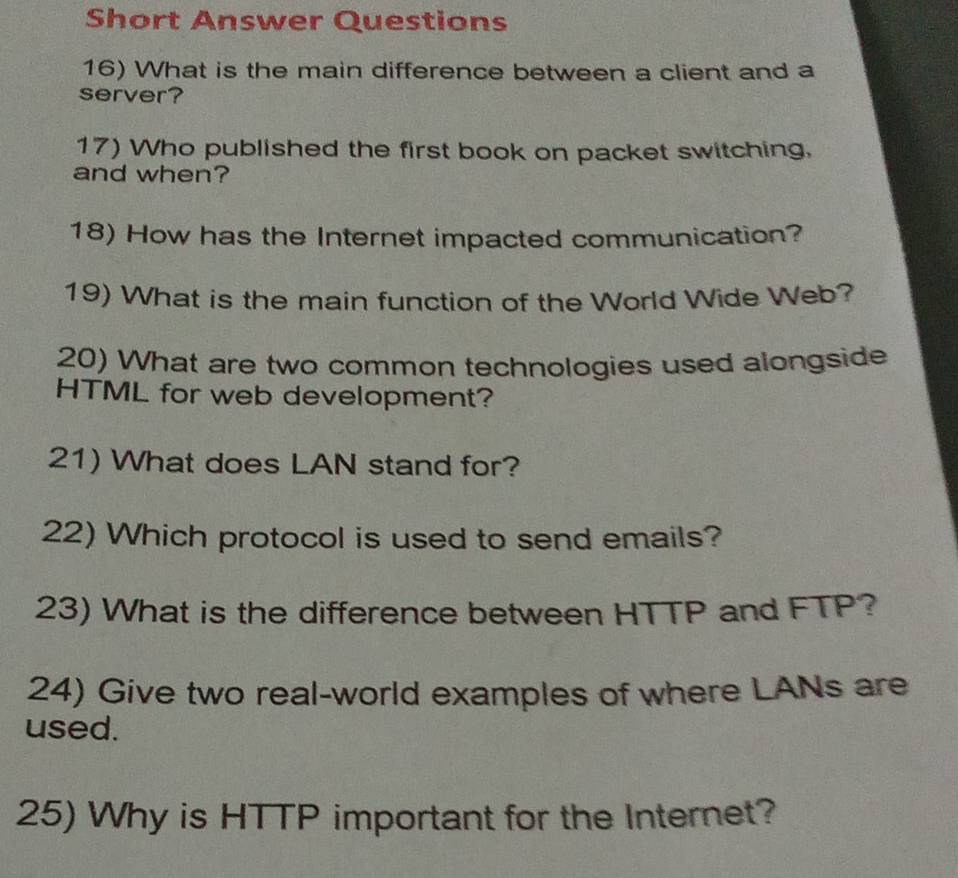 Short Answer Questions 
16) What is the main difference between a client and a 
server? 
17) Who published the first book on packet switching, 
and when? 
18) How has the Internet impacted communication? 
19) What is the main function of the World Wide Web? 
20) What are two common technologies used alongside 
HTML for web development? 
21) What does LAN stand for? 
22) Which protocol is used to send emails? 
23) What is the difference between HTTP and FTP? 
24) Give two real-world examples of where LANs are 
used. 
25) Why is HTTP important for the Internet?