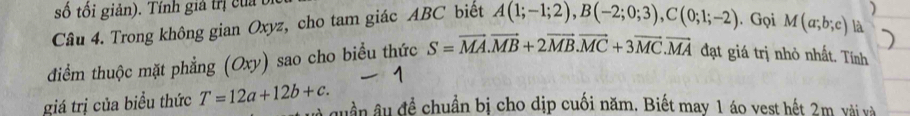 số tối giản). Tính giả trị của 
Câu 4. Trong không gian Oxyz, cho tam giác ABC biết A(1;-1;2), B(-2;0;3), C(0;1;-2). Gọi M(a;b;c) là 
điểm thuộc mặt phẳng (Oxy) sao cho biểu thức S=vector MA. vector MB+2vector MB. vector MC+3vector MC. vector MA đạt giá trị nhỏ nhất. Tính 
giá trị của biểu thức T=12a+12b+c. 
quần âu đề chuẩn bị cho dịp cuối năm. Biết may 1 áo vest hết 2m vài và