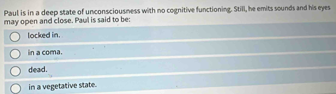 Paul is in a deep state of unconsciousness with no cognitive functioning. Still, he emits sounds and his eyes
may open and close. Paul is said to be:
locked in.
in a coma.
dead.
in a vegetative state.