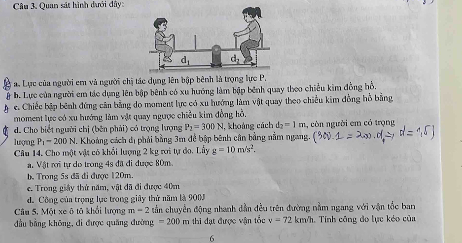 Quan sát hình dưới đây:
a. Lực của người em và người chị tác dụng lên bập bênh là trọng lực P.
- b. Lực của người em tác dụng lên bập bênh có xu hướng làm bập bênh quay theo chiều kim đồng hồ.
c. Chiếc bập bênh đứng cân bằng do moment lực có xu hướng làm vật quay theo chiều kim đồng hồ bằng
moment lực có xu hướng làm vật quay ngược chiều kim đồng hồ.
d. Cho biết người chị (bên phải) có trọng lượng P_2=300N , khoảng cách d_2=1m , còn người em có trọng
lượng P_1=200N. Khoảng cách dị phải bằng 3m để bập bênh cân bằng nằm ngang.
Câu 14. Cho một vật có khối lượng 2 kg rơi tự do. Lấy g=10m/s^2.
a. Vật rơi tự do trong 4s đã đi được 80m.
b. Trong 5s đã đi được 120m.
c. Trong giây thứ năm, vật đã đi được 40m
d. Công của trọng lực trong giây thứ năm là 900J
Câu 5. Một xe ô tô khối lượng m=2 tấn chuyền động nhanh dần đều trên đường nằm ngang với vận tốc ban
đầu bằng không, đi được quãng đường =200m thì đạt được vận tốc v=72km/h. Tính công do lực kéo của
6