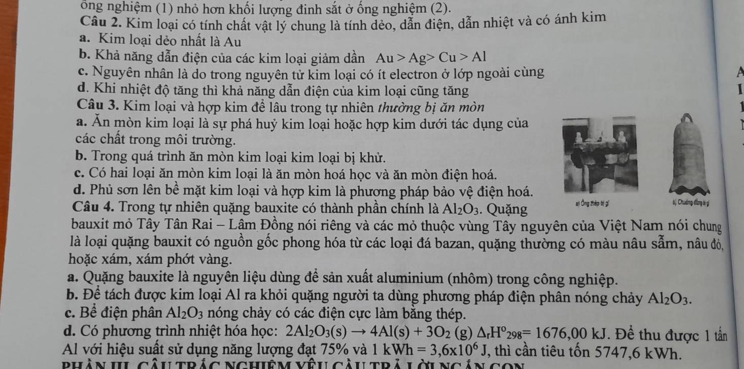 ông nghiệm (1) nhỏ hơn khối lượng đinh sắt ở ống nghiệm (2).
Câu 2. Kim loại có tính chất vật lý chung là tính dẻo, dẫn điện, dẫn nhiệt và có ánh kim
a. Kim loại dẻo nhất là Au
b. Khả năng dẫn điện của các kim loại giảm dần Au>Ag>Cu>Al
c. Nguyên nhân là do trong nguyên tử kim loại có ít electron ở lớp ngoài cùng
d. Khi nhiệt độ tăng thì khả năng dẫn điện của kim loại cũng tăng
  
Câu 3. Kim loại và hợp kim để lâu trong tự nhiên thường bị ăn mòn
a. Ăn mòn kim loại là sự phá huỷ kim loại hoặc hợp kim dưới tác dụng của
các chất trong môi trường.
b. Trong quá trình ăn mòn kim loại kim loại bị khử.
c. Có hai loại ăn mòn kim loại là ăn mòn hoá học và ăn mòn điện hoá.
d. Phủ sơn lên bề mặt kim loại và hợp kim là phương pháp bảo vệ điện hoá.
Câu 4. Trong tự nhiên quặng bauxite có thành phần chính là Al_2O_3. Quặng ai Ông zhép bì gí
bị Chưởng đẳng bị gí
bauxit mỏ Tây Tân Rai - Lâm Đồng nói riêng và các mỏ thuộc vùng Tây nguyên của Việt Nam nói chung
là loại quặng bauxit có nguồn gốc phong hóa từ các loại đá bazan, quặng thường có màu nâu sẫm, nâu đỏ,
hoặc xám, xám phớt vàng.
a. Quặng bauxite là nguyên liệu dùng để sản xuất aluminium (nhôm) trong công nghiệp.
b. Để tách được kim loại Al ra khỏi quặng người ta dùng phương pháp điện phân nóng chảy Al_2O_3.
c. Bể điện phân Al_2O_3 nóng chảy có các điện cực làm bằng thép.
d. Có phương trình nhiệt hóa học: 2Al_2O_3(s)to 4Al(s)+3O_2 (g) △ _rH°_298=1676,00kJ. Để thu được 1 tần
Al với hiệu suất sử dụng năng lượng đạt 75% và 1kWh=3,6* 10^6J , thì cần tiêu tốn 5747,6 kWh.