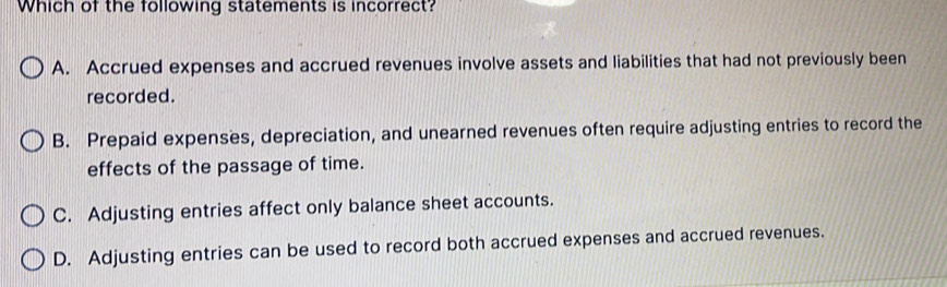 Which of the following statements is incorrect?
A. Accrued expenses and accrued revenues involve assets and liabilities that had not previously been
recorded.
B. Prepaid expenses, depreciation, and unearned revenues often require adjusting entries to record the
effects of the passage of time.
C. Adjusting entries affect only balance sheet accounts.
D. Adjusting entries can be used to record both accrued expenses and accrued revenues.