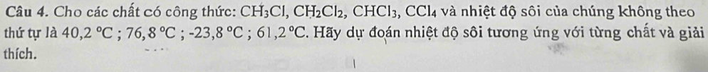 Cho các chất có công thức: CH_3Cl, CH_2Cl_2, CHCl_3, CCl_4 và nhiệt độ sôi của chúng không theo 
thứ tự là 40, 2°C; 76, 8°C; -23, 8°C; 61, 2°C. Hãy dự đoán nhiệt độ sôi tương ứng với từng chất và giải 
thích.