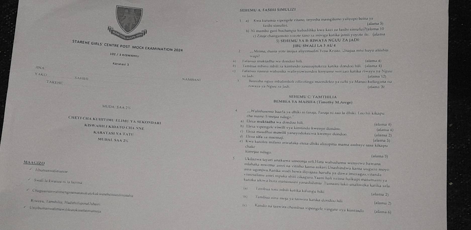 SEHEMU A: FASI SIMULIZI
1  a) Kwa kutumia vipengele vitano, onyesha maingiliano yaliyopo baina ya
(alama 5)
b) Ni mambo gani huchangia kubadilika kwa kazi za fasihi simulizi?(alama 10
c) Zitaje changamoto zozote tano za miviga katika jamii yoyote ile. (alama
5) SEHEMU YA B: RIWAYA NGUU ZA JADI
JIBU SWALI LA 3 AU 4
STAREHE GIRLS’ CENTRE POST MOCK EXAMINATION 2024
2  Mrima, dunia yote inajua aliyemsaliti Yesu Kristo. Unajua mtu huyo alishia
102 / 3 KI5WAHILi
wapi?
! I afanua muktadha wa dondoo hil. (alama 4)
Karatasi 3
JINA
b) Tambua mbinu mbili za kimtindo zinazojitokeza katika dondoo hili(alama 4)
)  Fatanua namna wahusika walivyowaendea kinyume wer zao katika riwaya ya Ngu
YAKO _SAU||
zá la dí (alama 12)
NAMHANI
TAREHE bainsha nguu mbalimbalí zilizotinga maendeleo ya rchi ya Matuo kuligana na
iwaya ya Nguu za Jadi (alama 20
SEHEMU C: TAMTHILIA
BEMBEA YA MAISHA (Timothy M Arege)
MUDA SAA 2½
 sWalishasema baada ya dhiki ni faraja, Faraja ni zao la dhiki. Leo hii kikapu
cha mama kimejaa ndago."
CHETUCHA KUHITIMU ELIMU YA SEKONDARI
a) Eleza muktadha wa dondoo hili (alama 4)
b) Eleza vipengele viwill vya kimtindo kwenye dondoo (alama 4)
KISWAHILI KIDATO CHA NNE c)  Eleza maudhui mawili yanayodokezwa kwenye dondoo (alama 2)
KARATASI VA TATI
d)Eleza sifa za msemap.
MUDAL SAA 2½ (alama 5)
c) Kwa kutolea mifano mwafaka eleza Jhiki alizopitia mama ambaye sasa kikapu
chake
kimejaa ndago (alama 5)
s Ukilazwa tayari unakuwa umeonja seli.H ata wahudumu wenyewe hawana
mlahaka mwema amri na vitisho kama askari Unashindwa kama uuguze moyo
Maagizo ama ugonjwa Katika wodi hewa iliyojaaa harufu ya dawa imezagaa,vitanda
vimesalimu amri mpaka shiti zikagura Yaani hali nzima haikupi matumaini ya
Tíbumaswälimanie kutoka ukiwa bora matumaini yanadıdimia Tumaini lako unaliweka katika sala
Swafi la kwanza ni la Jazima
(a) Lambua tomí mbili katika kifungu hiki
(alama 2)
Chaguameswahmengmematatukutokakwasehemuzih zosah a (alama 2)
(b)   Tambua aina moja ya taswira katika dondoo hili
Riwaya, Tamthilia, HadıhifapinaUshairi
(c)  Kando na taswira chambua vipengele vingine vya kimtindo
Us ibumaswalimawilikutokasetemumoja (alama 6)