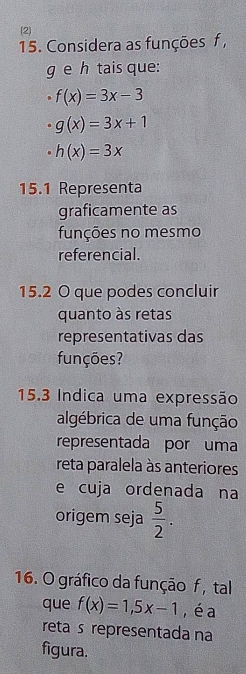 (2) 
15. Considera as funções f ,
g e h tais que:
f(x)=3x-3
g(x)=3x+1
h(x)=3x
15.1 Representa 
graficamente as 
funções no mesmo 
referencial. 
15.2 O que podes concluir 
quanto às retas 
representativas das 
funções? 
15.3 Indica uma expressão 
algébrica de uma função 
representada por uma 
reta paralela às anteriores 
e cuja ordenada na 
origem seja  5/2 . 
16. O gráfico da função f , tal 
que f(x)=1, 5x-1 , é a 
reta s representada na 
figura.