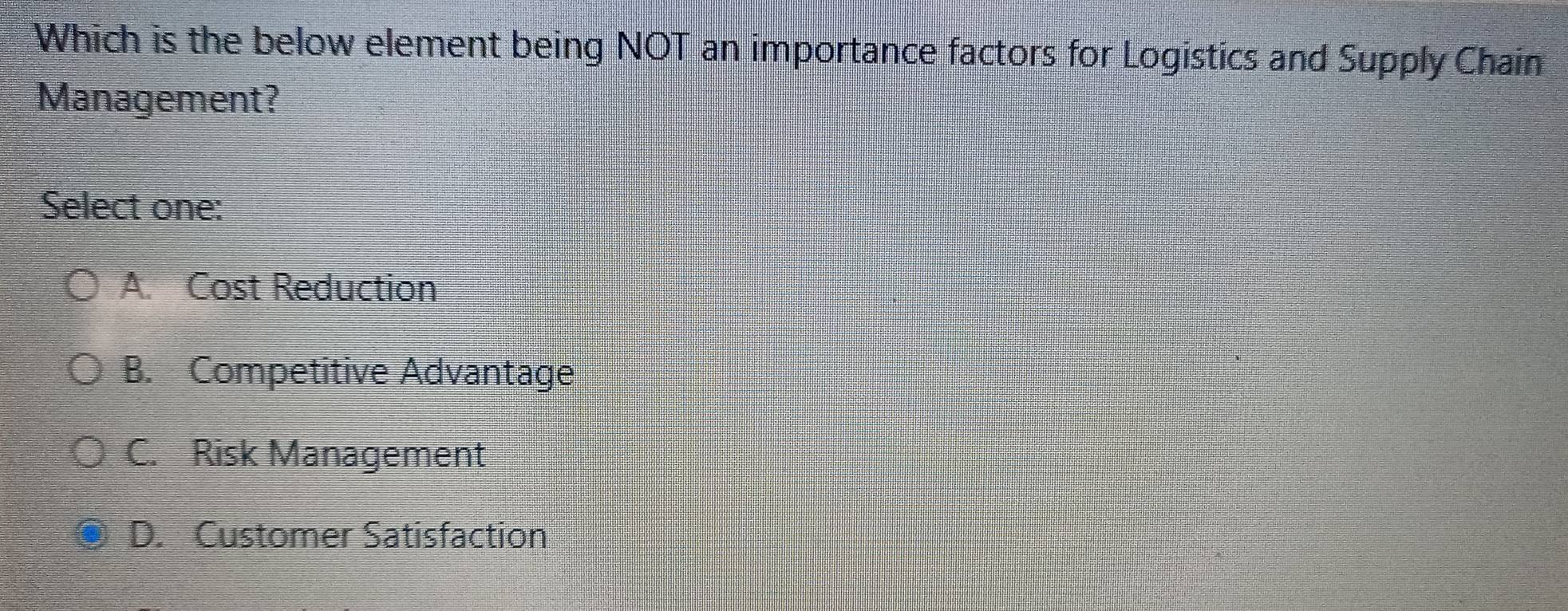 Which is the below element being NOT an importance factors for Logistics and Supply Chain
Management?
Select one:
A. Cost Reduction
B. Competitive Advantage
C. Risk Management
D. Customer Satisfaction