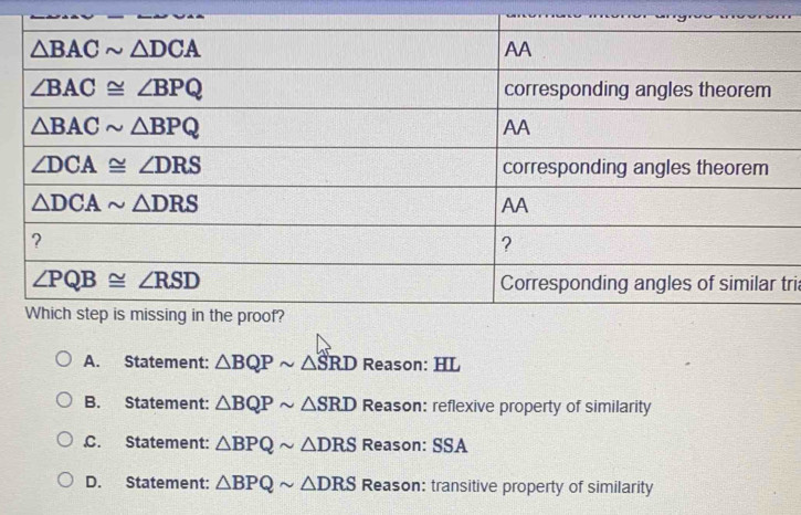 tri
A. Statement: △ BQPsim △ SRD Reason: HL
B. Statement: △ BQPsim △ SRD Reason: reflexive property of similarity
C. Statement: △ BPQsim △ DRS Reason: SSA
D. Statement: △ BPQsim △ DRS Reason: transitive property of similarity