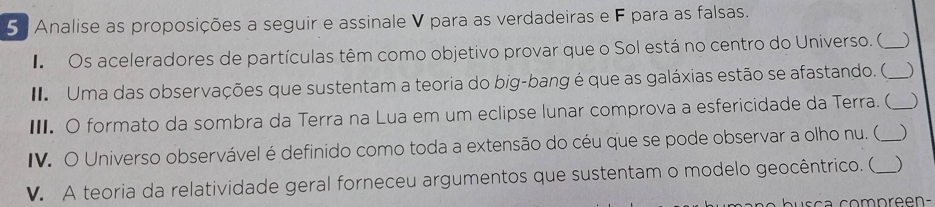 Analise as proposições a seguir e assinale V para as verdadeiras e F para as falsas. 
I Os aceleradores de partículas têm como objetivo provar que o Sol está no centro do Universo. (_ ) 
Uma das observações que sustentam a teoria do big-bang é que as galáxias estão se afastando. (_ ) 
I. O formato da sombra da Terra na Lua em um eclipse lunar comprova a esfericidade da Terra. (_ ) 
IV. O Universo observável é definido como toda a extensão do céu que se pode observar a olho nu. (_ ) 
V. A teoria da relatividade geral forneceu argumentos que sustentam o modelo geocêntrico. ( )