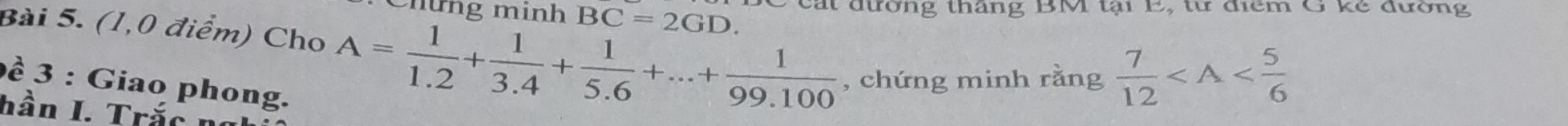 Chứng mính BC=2GD. P cát đường tháng BM tại 1, tư điểm G kẻ đường 
Bài 5. (1,0 điểm) Cho A= 1/1.2 + 1/3.4 + 1/5.6 +...+ 1/99.100  , chứng minh rằng  7/12 
ề 3 : Giao phong. 
hần I. Trắc t