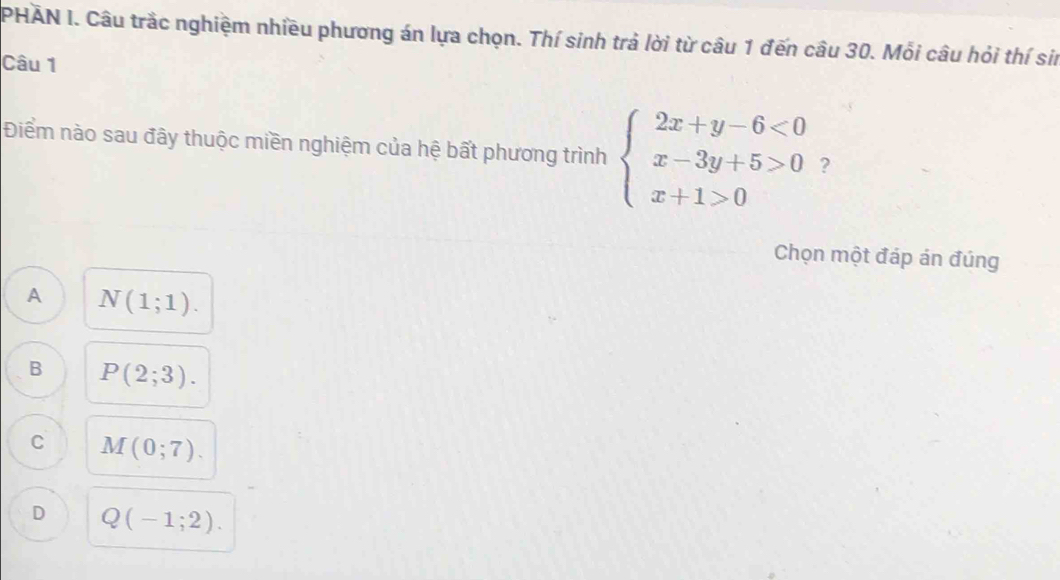 PHẢN I. Câu trắc nghiệm nhiều phương án lựa chọn. Thí sinh trả lời từ câu 1 đến câu 30. Mỗi câu hỏi thí sin
Câu 1
Điểm nào sau đây thuộc miền nghiệm của hệ bất phương trình beginarrayl 2x+y-6<0 x-3y+5>0 x+1>0endarray. ?
Chọn một đáp án đúng
A N(1;1).
B P(2;3).
C M(0;7).
D Q(-1;2).