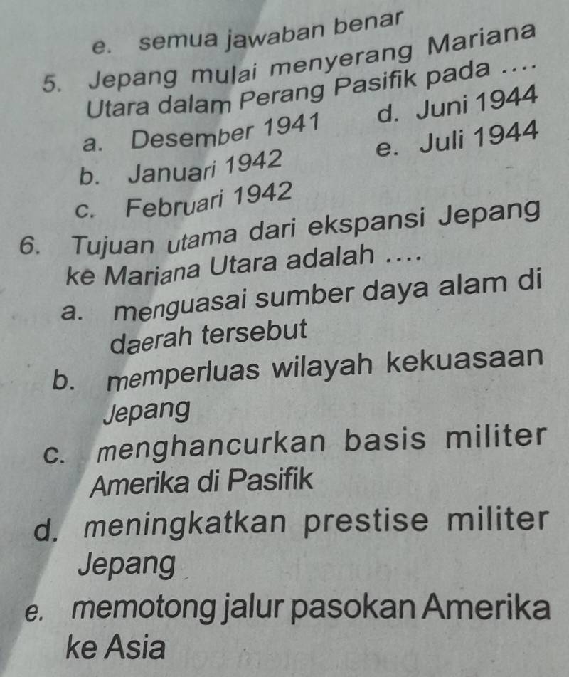 e. semua jawaban benar
5. Jepang mulai menyerang Mariana
Utara dalam Perang Pasifik pada ....
a. Desember 1941 d. Juni 1944
b. Januari 1942 e. Juli 1944
c. Februari 1942
6. Tujuan utama dari ekspansi Jepang
ke Mariana Utara adalah ....
a. menguasai sumber daya alam di
daerah tersebut
b. memperluas wilayah kekuasaan
Jepang
c. menghancurkan basis militer
Amerika di Pasifik
d. meningkatkan prestise militer
Jepang
e. memotong jalur pasokan Amerika
ke Asia