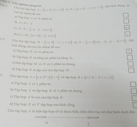 Phần 2. Trắc nghiệm đúng/sai. 
Câu 1, Cho hai tập hợp A= n∈ Z|n^2≤ 16 và B= n∈ Z|-3≤ n<3. Xét tính đủng, sai 
của các mệnh đê sau 
a) Tập hợp A có 31 phần từ. 
b) A∪ B=A
c) A∩ B= -3,-2,-1,0,1:2
d) (A∪ B):(A∩ B)= -4;3;4
u 2. Cho hai tập hợp M= x∈ N|-1≤ x≤ 10 và N= x∈ R|x(x-1)...(x-5)=0 , Xét 
tính đúng, sai của các mệnh đề sau 
a) Tập hợp M có 10 phần tử 
b) Tập hợp N có tống các phần từ bằng 15. 
c) Hai tập hợp M và N có 6 phần tử chung. 
d) Tập hợp N là tập con của tập hợp M. 
3, Cho tập hợp A= n∈ N^*||n|<4 và tập hợp B= n∈ Z|-3 . 
a) Tập hợp A có 5 phần tứ. 
b) Tập hợp A và tập hợp B có 2 phần tử chung. 
c) Tập hợp A là con của tập hợp B . 
d) Tập hợp B có 2^9 tập hợp con khác rỗng. 
Cho tập hợp A là một tập hợp số và được biểu diễn trên trục số như hình dưới đây.
-6
 9/2 