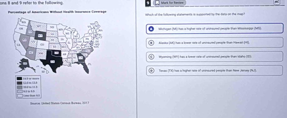 ons 8 and 9 refer to the following. 9 Mark for Review
Percentage of Americans Without Health Insurance Coverage
Which of the following statements is supported by the data on the map?
Michigan (MI) has a higher rate of uninsured people than Mississippi (MS).
B) Alaska (AK) has a lower rate of uninsured people than Hawaii (HI).
C) Wyoming (WY) has a lower rate of uninsured people than Idaho (ID)
D
Texas (TX) has a higher rate of uninsured people than New Jersey (NJ).
Source: United States Census Bureau, 2017