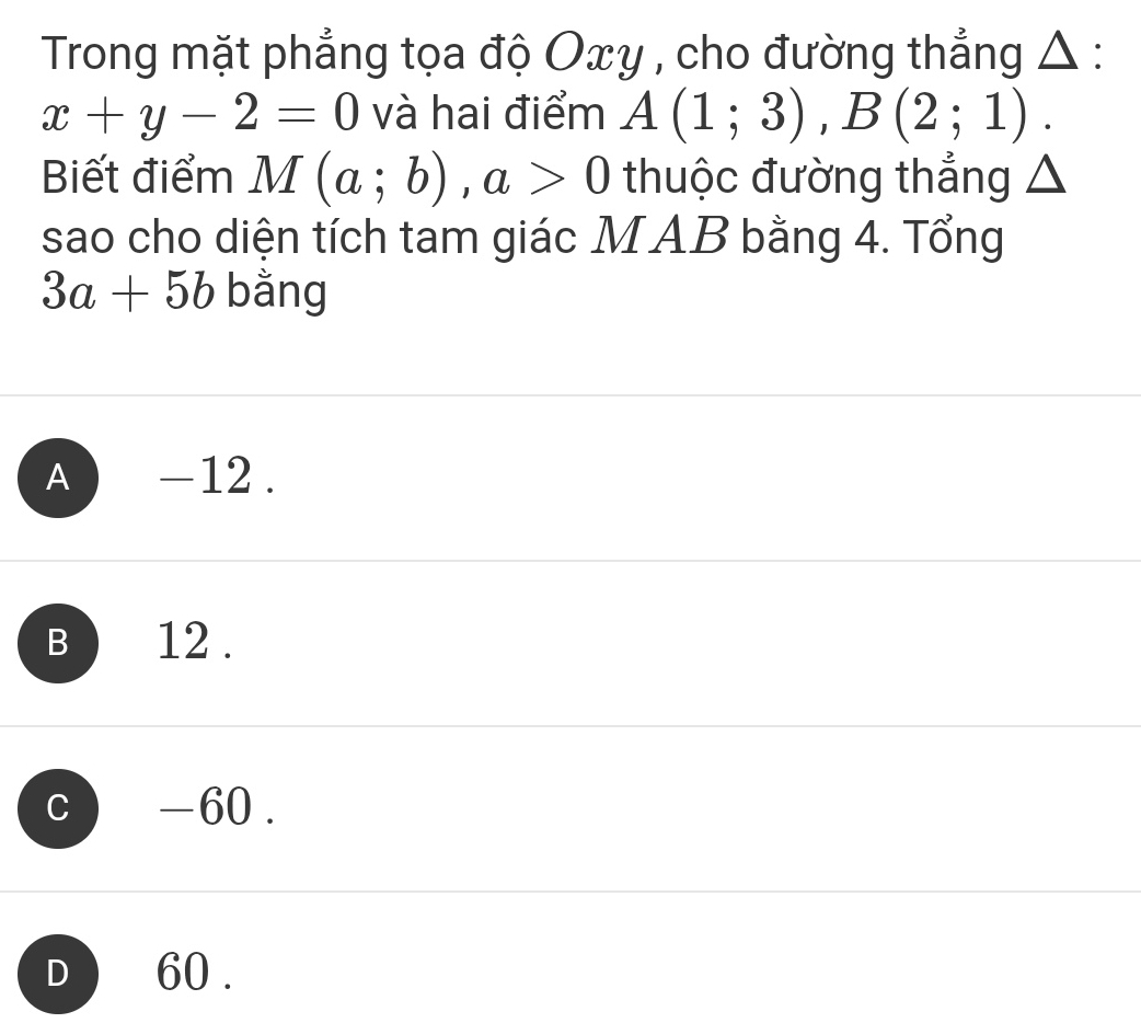 Trong mặt phẳng tọa độ Oxy , cho đường thẳng Δ :
x+y-2=0 và hai điểm A(1;3), B(2;1). 
Biết điểm M(a;b), a>0 thuộc đường thẳng △
sao cho diện tích tam giác MAB bằng 4. Tổng
3a+5b bằng
A ) -12.
B ) 12.
c -60.
d ) 60.