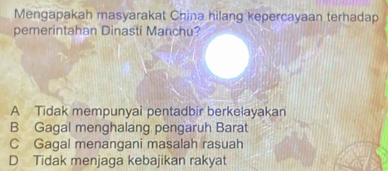 Mengapakah masyarakat China hilang kepercayaan terhadap
pemerintahan Dinasti Manchu?
A Tidak mempunyai pentadbir berkelayakan
B Gagal menghalang pengaruh Barat
C Gagal menangani masalah rasuah
D Tidak menjaga kebajikan rakyat