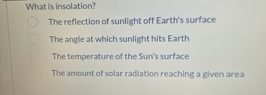 What is insolation?
The reflection of sunlight off Earth's surface
The angle at which sunlight hits Earth
The temperature of the Sun's surface
The amount of solar radiation reaching a given area