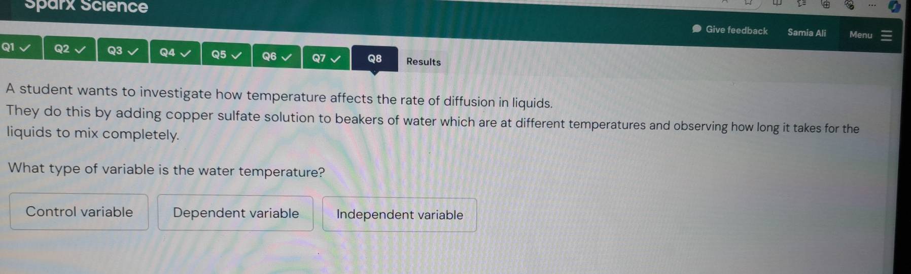 Sparx Science
Give feedback Samia Ali Menu
Q1 Q2 Q3 Q4 Q5 Q6 Q7 Q8 Results
A student wants to investigate how temperature affects the rate of diffusion in liquids.
They do this by adding copper sulfate solution to beakers of water which are at different temperatures and observing how long it takes for the
liquids to mix completely.
What type of variable is the water temperature?
Control variable Dependent variable Independent variable