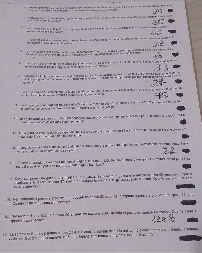 Antonio possiede un numero di automobiline interiore a 30. Se le dispone in fila per 5 non ne avanza alcuna, ma se le
dispone in fila per 7 ne avanzano 4 Quante automobiline possiede in tutto?
2. Sisternando i libri nella libreria, ogni 3 fantasy, metto 1 libro Horror e 2 libri di Letteratura. Se I libri di letteratura sono 10 in
tutto, quanti libri he in tulto?
3. Ho trovato tra i 40 e 48 gatti. Se li dispongo in fila per 6 ne avanzano 2 ma se ii dispongo in fila per 4 rion ne avanza
nessuno. Quant sono I gatti?
4 In una scatola vi sono meno di 50 palline. Se le contiamo a gruppi di 7 non ne resta alcuna, se la contiamo a gruppi di 9
ne avanza 1. Quante sono le palline?
5. In una scatola vi sono delle matile, raggruppandole per 3 non ne rimane alcuna, raggruppandone per 5 ne rimangono 3.
Sapendo che sono il minore numero possibile per tall raggruppamenti, quante sono le matite?
6. In tasca ho delle monete; se le conto per 5 ne restano 3, se le conto per 11 non ne restano. Sapendo che sono il minore
numero possibile per tali raggruppamenti, quante sono le monete?
7 I quadri che ho in casa possono essere disposti a 2 a 2 e ne avanza 1, se li dispongo a 3 a 3 non ne avanza nessuno, e
quadri ? se II dispongo a 5 a 5 ne avanzano 2. Sapendo che sono il minore numero possibile per tall raggruppamenti, quanti sono i
8. In un sacchetto ho conservato tra le 20 e le 90 gomme. Se le conservo in 4 sacchetti me ne avanzano 3, se le conservo
in 3 o 5 sacchetti non ne avanza alcuna. Quante gomme sono?
9. In un garage sono parcheggiate piú di 100 auto ma meno di 250. Contandole a 4 a 4 e a 7 a 7 non ne avanza alcuna,
mentre contandone a 5 a 5 ne avanzano 2, calcola le auto nel garage.
10. In un astuccio vi sono tra i 15 e i 60 pennarelli. Sapendo che II loro numero è divisibile per 6, mentre se lo divido per 5
ottengo resto 2, calcola quanti sono i pennarelli.
11. In un giardino vi sono dei fiori; sapendo che il loro numero e compreso tra 55 e 70, che é un multipio di 3 e che diviso per
4 da resto 3, calcola quanti fiori ho nel giardino
12. In una classe vi sono al massimo 30 alunni e il loro numero é a due cifre. Quanti sono esattamente se contandone 4 alla
volta o 5 alla volta ne avanzano sempre 2?
13. Un libro è formato da un certo numero di pagine, inferiore a 120. Se tale numero é multipio di 5, mentre diviso per 11 da
resto 5 e se diviso per 3 da resto 1, quante pagine ha il libro?
14. Devo comprare una gonna, una maglia e una glacca. Se compro la gonna e la maglia spendo 60 euro, se compro il
maglione e la giacca spendo 87 euro e se compro la gonna e la giacca spendo 97 euro. Quanto costano i tre capi
separatamente ?
15. Per comprare 4 penne e 2 blocchi per appunti ho speso 23 euro, per comprare 4 penne e 5 blocchi ho speso 32 euro.
Quanto costa una penna e un blocco?
16. Nel recinto di una fattoría ci sono 20 animali fra capre e oche. In tutto si possono contare 64 zampe, Quante capre e
quante oche ci sono?
17. La somma delle età del nonno e dello zio é 120 anni, la somma delle etá del nonno e della mamma é 113 anni, la somma
delle età dello zio e della mamma è 85 anni. Quanti anni hanno la mamma, lo zio e il nonno?