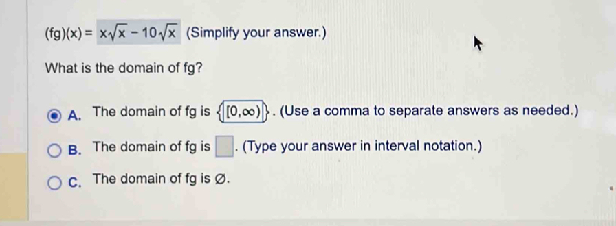 (fg)(x)=xsqrt(x)-10sqrt(x) (Simplify your answer.)
What is the domain of fg?
A. The domain of fg is  [0,∈fty ). (Use a comma to separate answers as needed.)
B. The domain of fg is □. (Type your answer in interval notation.)
c. The domain of fg is Ø.