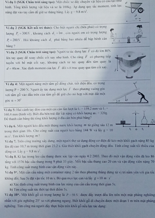 Ví dụ 1 (SGK Chân trời sáng tạo): Một chiếc xe đây chuyên vật liệu có cau tạo như
hình. Tổng khổi lượng vật liệu và xe là 100kg. Áp dụng quy tắc moment, tính lực
nâng đặt vào tay cầm dể giữ xe thăng bằng. Lấy g=9.8m/s^2.
Ví dụ 2 (SGK Kết nổi trì thức): Cho biết người chị (bên phải) có trọn
lượng P_2=300N , khoảng cách d_2=1m. còn người em có trọng lượn
P_1=200N. Hỏi khoảng cách d_1 phái bằng bao nhiêu để bập bênh că
bằng ?
Ví dụ 3 (SGK Chân trời sáng tạo): Người ta tác dụng lực F có độ lớn 80
lên tay quay để xoay chiếc cối xay như hình. Cho rằng F có phương tiế
tuyển với bề mặt cổi xay, khoảng cách từ tay quay đến tâm quay
d=40cm. Xác định moment của lực F đổi với trục quay qua tâm cối xay.
Ví dụ 4: Một người năng một tầm gỗ đông chất, tiết diện đều. có trọng
lượng P=200N.  Người ẩy tác dụng một lực F theo phương vuông góc
với tầm gỗ vào đầu trên của tầm gỗ để giữ cho nó hợp với mặt đất mộ
góc a=30°
Ví dụ 5: Hai cánh tay dòn của một cái cân lần lượt là t_1=159.2n on và t_2
160.4 mm (hình vẽ). Biết đĩa bên trải đặt vật nặng có khối lượng m_1=320g.
Để thanh cân bằng thì tổng khối lượng ở đĩa cân bên phải bằng?
Vi dụ 6. Một người kéo dều một thùng nước khổi lượng m từ giếng sâu 12 
trong thời gian 10s. Cho công suất của người kéo bằng 144 W và lầy g=10
ms^2 Tim khổi lượng m ?
Ví dụ 7. Trên công trường xây dưng, một người thợ sử dụng động cơ điện đẻ kéo một khối gạch nặng 85 kg
lên độ cao 10.7 m trong thời gian 23.2 s. Gia thiết khối gạch chuyển động đều. Tính công suất tối thiêu của
động cơ. Lầy g=9.8ms^2.
Ví dụ 8. Ki lục trong leo cầu thang được xác lập vào ngày 4/2 2003. Theo đó một vận động viên đã leo 86
vắng với 1576 bậc cầu thang trong 9 phút 33 giảy. Mỗi bậc cầu thang cao 20 cm và vận động viên nặng 70
kg. Tính công suất trung bình của vận động viên này.
Vi dụ 9^*. Một cần cầu nâng một container nặng 2 tần theo phương thẳng đứng từ vị trí nằm yên với gia tốc
không đồi. Sau 5s đặt vận tốc 10 m s. Bỏ qua mọi lực cản và lấy g=10m/s^2
a) Xác định công suất trung bình của lực nâng của cần cầu trong thời gian 5s.
b) Tim công suất tức thời tại thời điểm 5s.
Vi dụ 10°. Một khối gỗ có trọng lượng là P=50N được đầy trượt đều lên trên một mặt phẳng nghiêng
nhẫn với góc nghiêng 25° so với phương ngang. Biết khổi gỗ di chuyển được một đoạn 1 m trên mặt phăng
nghiêng. Tìm công mả người đẫy thực hiện trên khối gỗ nểu lực tác dụng: