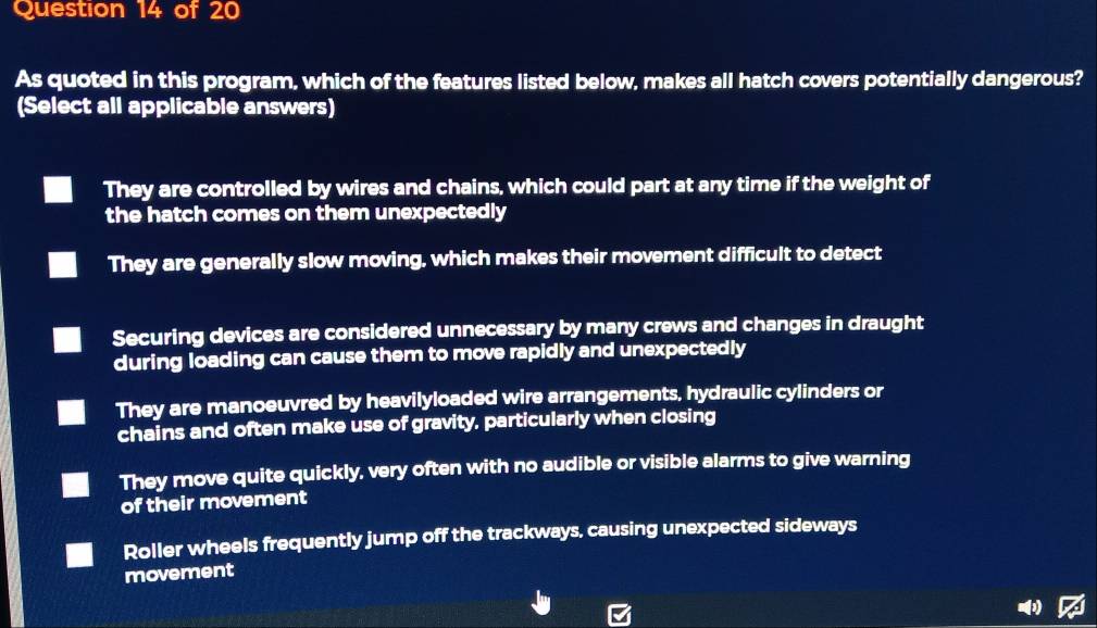 As quoted in this program, which of the features listed below, makes all hatch covers potentially dangerous?
(Select all applicable answers)
They are controlled by wires and chains, which could part at any time if the weight of
the hatch comes on them unexpectedly
They are generally slow moving, which makes their movement difficult to detect
Securing devices are considered unnecessary by many crews and changes in draught
during loading can cause them to move rapidly and unexpectedly
They are manoeuvred by heavilyloaded wire arrangements, hydraulic cylinders or
chains and often make use of gravity, particularly when closing
They move quite quickly, very often with no audible or visible alarms to give warning
of their movement
Roller wheels frequently jump off the trackways, causing unexpected sideways
movement